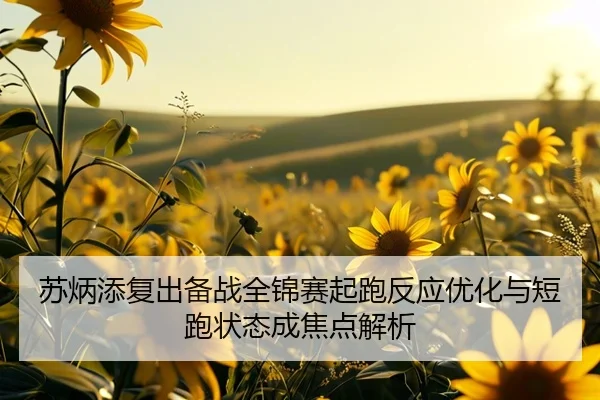 苏炳添复出备战全锦赛起跑反应优化与短跑状态成焦点解析